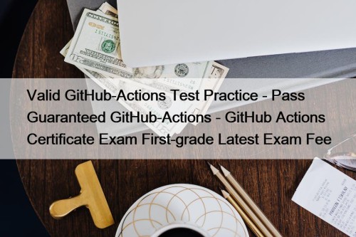 Valid GitHub-Actions Test Practice - Pass Guaranteed GitHub-Actions - GitHub Actions Certificate Exam First-grade Latest Exam Fee