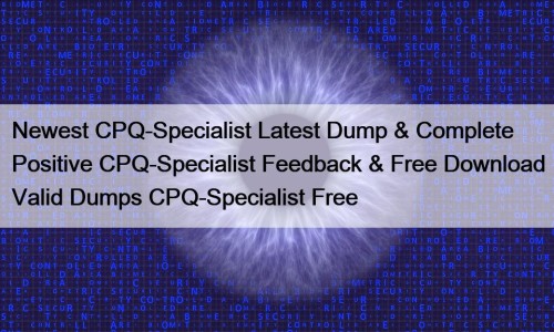 Newest CPQ-Specialist Latest Dump & Complete Positive CPQ-Specialist Feedback & Free Download Valid Dumps CPQ-Specialist Free